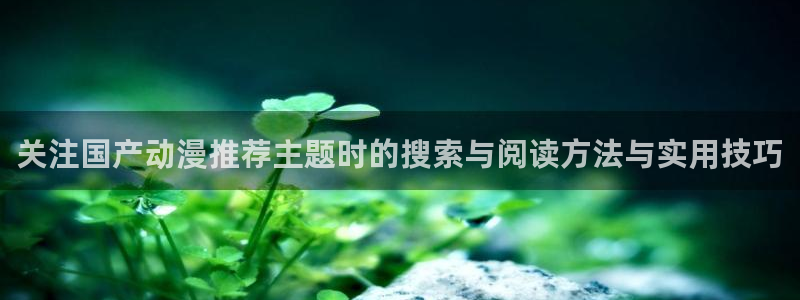 挖掘机的动画片:关注国产动漫推荐主题时的搜索与阅读方法与实用技巧