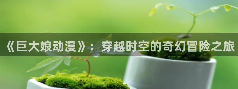 免费动漫网站推荐:《巨大娘动漫》:穿越时空的奇幻冒险之旅